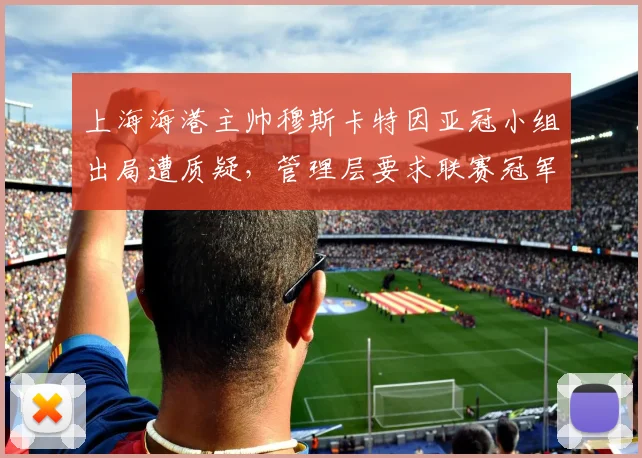 上海海港主帅穆斯卡特因亚冠小组出局遭质疑,管理层要求联赛冠军保饭碗