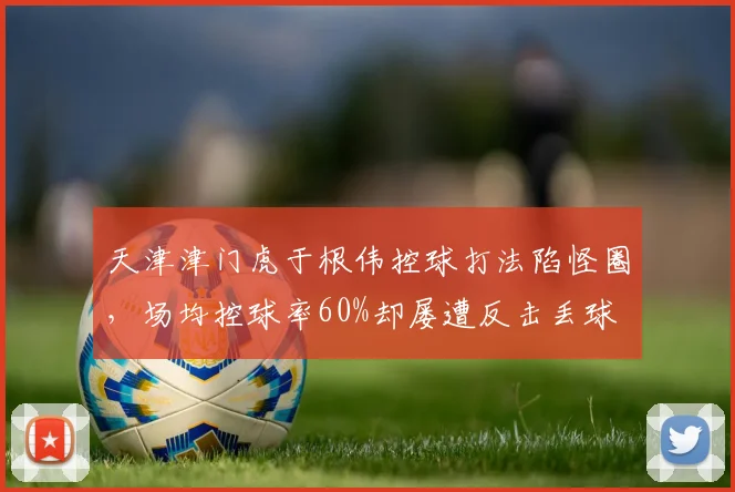 天津津门虎于根伟控球打法陷怪圈,场均控球率60%却屡遭反击丢球