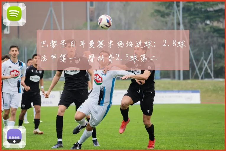 巴黎圣日耳曼赛季场均进球:2.8球法甲第一,摩纳哥2.5球第二
