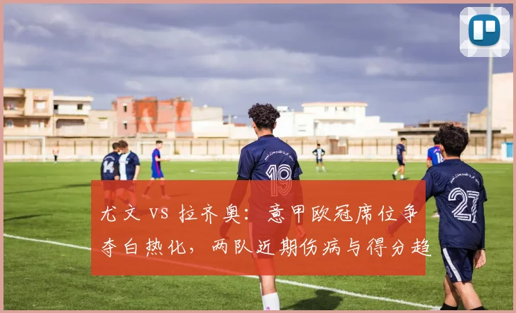 尤文 vs 拉齐奥:意甲欧冠席位争夺白热化,两队近期伤病与得分趋势分析