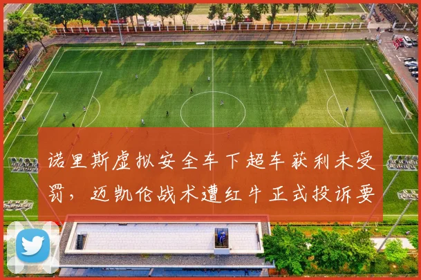 诺里斯虚拟安全车下超车获利未受罚,迈凯伦战术遭红牛正式投诉要求重审
