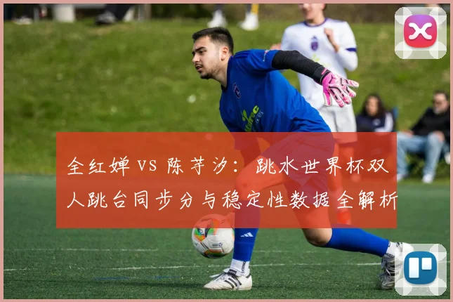 全红婵 vs 陈芋汐:跳水世界杯双人跳台同步分与稳定性数据全解析