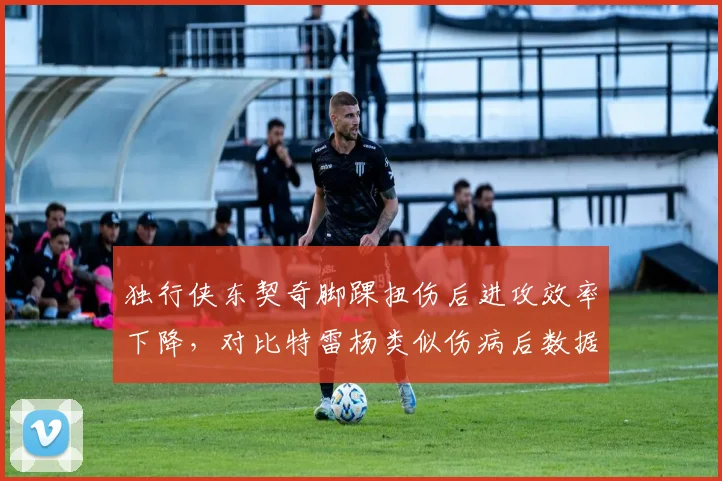 独行侠东契奇脚踝扭伤后进攻效率下降，对比特雷杨类似伤病后数据反弹