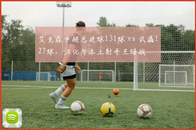 艾克森中超总进球131球 vs 武磊127球,归化与本土射手王暗战