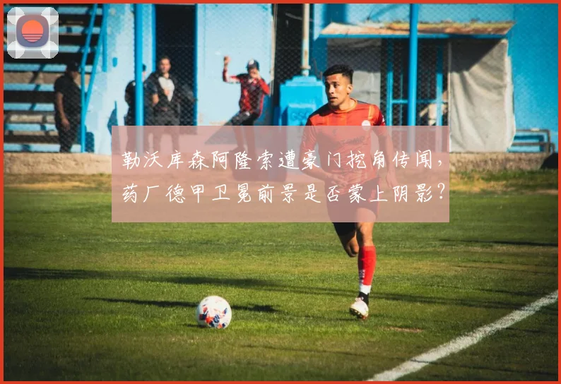 勒沃库森阿隆索遭豪门挖角传闻，药厂德甲卫冕前景是否蒙上阴影？