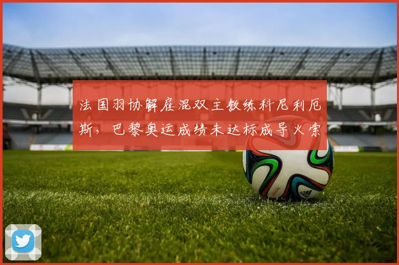 法国羽协解雇混双主教练科尼利厄斯,巴黎奥运成绩未达标成导火索