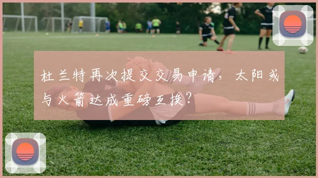 杜兰特再次提交交易申请,太阳或与火箭达成重磅互换?