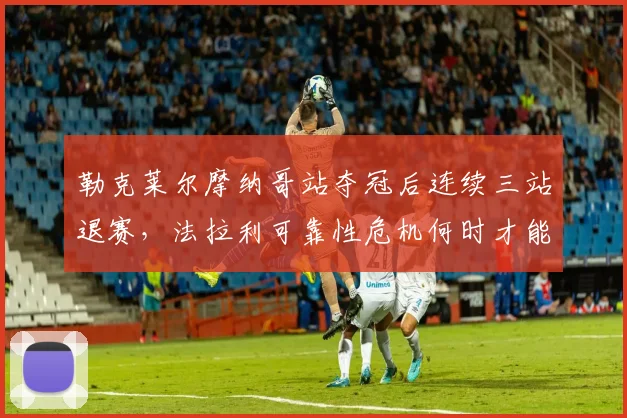 勒克莱尔摩纳哥站夺冠后连续三站退赛,法拉利可靠性危机何时才能终结?