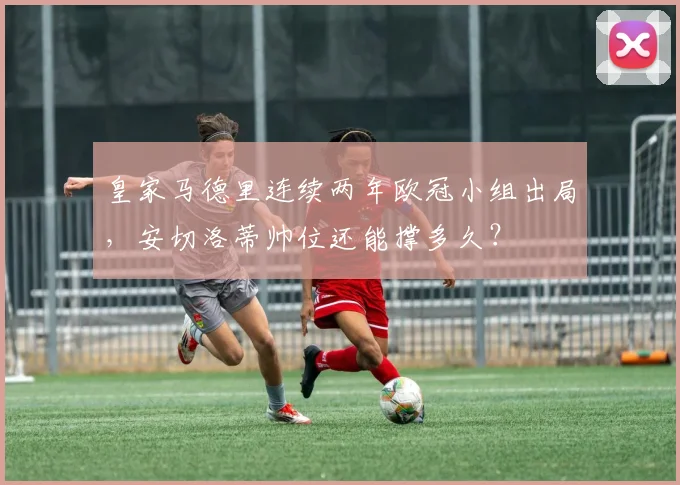 皇家马德里连续两年欧冠小组出局，安切洛蒂帅位还能撑多久？